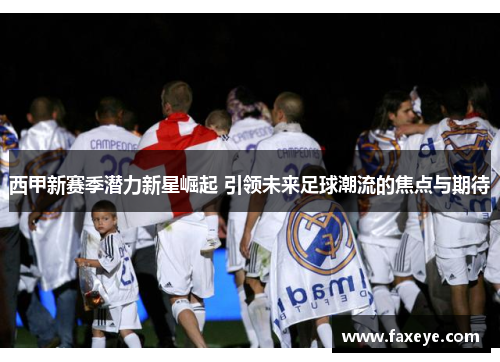 西甲新赛季潜力新星崛起 引领未来足球潮流的焦点与期待